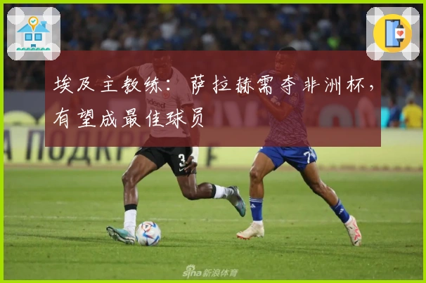 埃及主教练：萨拉赫需夺非洲杯，有望成最佳球员