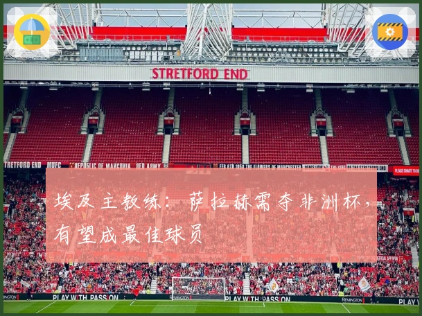 埃及主教练：萨拉赫需夺非洲杯，有望成最佳球员